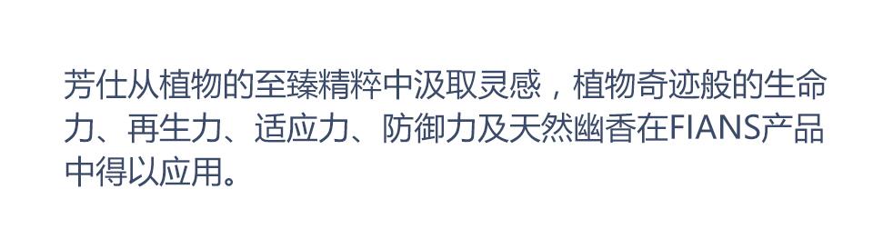 芳仕从植物的至臻精粹中汲取灵感，植物奇迹般的生命力、再生力、适应力、防御力及天然幽香在FIANS产品中得以应用。