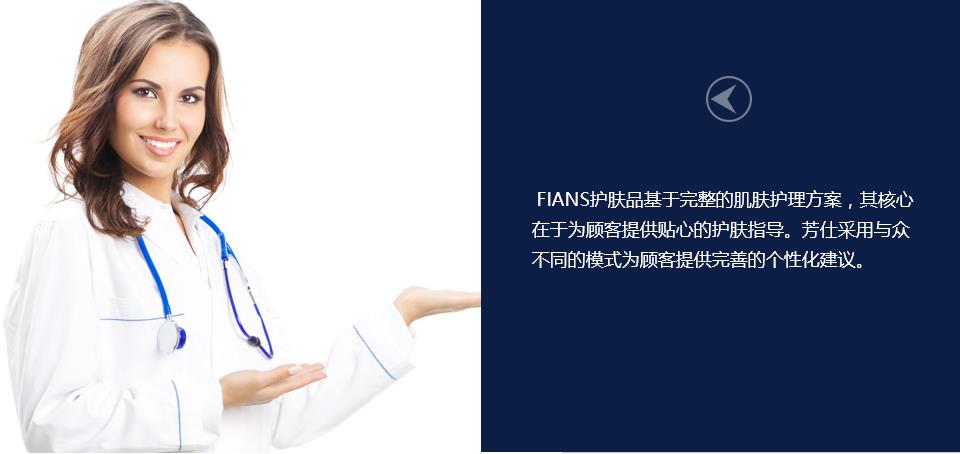 FIANS护肤品基于完整的肌肤护理方案，其核心在于为顾客提供贴心的护肤指导。芳仕采用与众不同的模式为顾客提供完善的个性化建议。